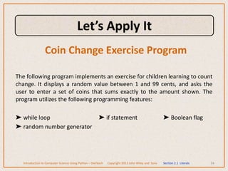 The following program implements an exercise for children learning to count
change. It displays a random value between 1 and 99 cents, and asks the
user to enter a set of coins that sums exactly to the amount shown. The
program utilizes the following programming features:
➤ while loop ➤ if statement ➤ Boolean flag
➤ random number generator
74
Introduction to Computer Science Using Python – Dierbach Copyright 2013 John Wiley and Sons Section 2.1 Literals
Coin Change Exercise Program
Let’s Apply It
 