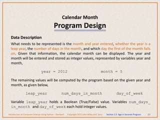 Calendar Month
Program Design
88
Data Description
What needs to be represented is the month and year entered, whether the year is a
leap year, the number of days in the month, and which day the first of the month falls
on. Given that information, the calendar month can be displayed. The year and
month will be entered and stored as integer values, represented by variables year and
month,
year = 2012 month = 5
The remaining values will be computed by the program based on the given year and
month, as given below,
leap_year num_days_in_month day_of_week
Variable leap_year holds a Boolean (True/False) value. Variables num_days_
in_month and day_of_week each hold integer values.
Introduction to Computer Science Using Python – Dierbach Copyright 2013 John Wiley and Sons Section 2.5 Age in Seconds Program
 