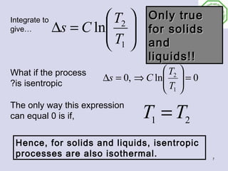 Integrate to             T2     Only true
give…          ∆s = C ln 
                        T       for solids
                         1      and
                                  liquids!!
What if the process                    T2 
                        ∆s = 0, ⇒ C ln  = 0
                                      T 
?is isentropic
                                       1

                                 T1 = T2
The only way this expression
can equal 0 is if,


 Hence, for solids and liquids, isentropic
 processes are also isothermal.                 7
 