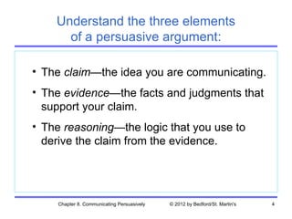 Understand the three elements
      of a persuasive argument:

• The claim—the idea you are communicating.
• The evidence—the facts and judgments that
  support your claim.
• The reasoning—the logic that you use to
  derive the claim from the evidence.




    Chapter 8. Communicating Persuasively   © 2012 by Bedford/St. Martin's   4
 