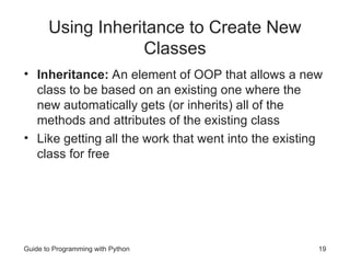 Guide to Programming with Python 19
Using Inheritance to Create New
Classes
• Inheritance: An element of OOP that allows a new
class to be based on an existing one where the
new automatically gets (or inherits) all of the
methods and attributes of the existing class
• Like getting all the work that went into the existing
class for free
 
