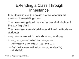 Guide to Programming with Python 20
Extending a Class Through
Inheritance
• Inheritance is used to create a more specialized
version of an existing class
• The new class gets all the methods and attributes of
the existing class
• The new class can also define additional methods and
attributes
• Drag_Racer class with methods stop() and go()
• Clean_Drag_Racer based on Drag_Racer()
– Automatically inherits stop() and go()
– Can define new method, clean(), for cleaning
windshield
 