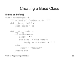 Guide to Programming with Python 22
Creating a Base Class
(Same as before)
class Hand(object):
""" A hand of playing cards. """
def __init__(self):
self.cards = []
def __str__(self):
if self.cards:
reply = ""
for card in self.cards:
reply += str(card) + " "
else:
reply = "<empty>"
return rep
 