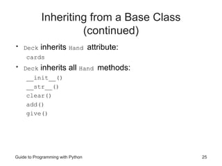 Guide to Programming with Python 25
Inheriting from a Base Class
(continued)
• Deck inherits Hand attribute:
cards
• Deck inherits all Hand methods:
__init__()
__str__()
clear()
add()
give()
 