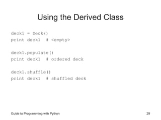 Guide to Programming with Python 29
Using the Derived Class
deck1 = Deck()
print deck1 # <empty>
deck1.populate()
print deck1 # ordered deck
deck1.shuffle()
print deck1 # shuffled deck
 