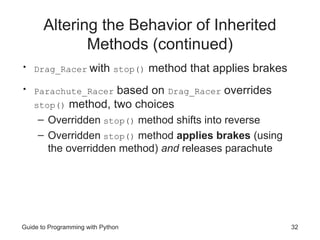 Altering the Behavior of Inherited
Methods (continued)
• Drag_Racer with stop() method that applies brakes
• Parachute_Racer based on Drag_Racer overrides
stop() method, two choices
– Overridden stop() method shifts into reverse
– Overridden stop() method applies brakes (using
the overridden method) and releases parachute
Guide to Programming with Python 32
 