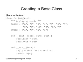 Guide to Programming with Python 34
Creating a Base Class
(Same as before)
class Card(object):
""" A playing card. """
RANKS = ["A", "2", "3", "4", "5", "6", "7",
"8", "9", "10", "J", "Q", "K"]
SUITS = ["c", "d", "h", "s"]
def __init__(self, rank, suit):
self.rank = rank
self.suit = suit
def __str__(self):
reply = self.rank + self.suit
return reply
 