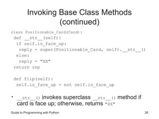 Guide to Programming with Python 38
Invoking Base Class Methods
(continued)
class Positionable_Card(Card):
def __str__(self):
if self.is_face_up:
reply = super(Positionable_Card, self).__str__()
else:
reply = "XX"
return rep
def flip(self):
self.is_face_up = not self.is_face_up
• __str__() invokes superclass __str__() method if
card is face up; otherwise, returns "XX"
 