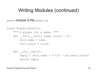 Guide to Programming with Python 44
Writing Modules (continued)
games module is file games.py
class Player(object):
""" A player for a game. """
def __init__(self, name, score = 0):
self.name = name
self.score = score
def __str__(self):
reply = self.name + ":t" + str(self.score)
return reply
 