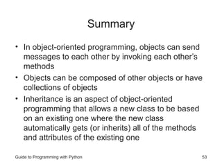 Guide to Programming with Python 53
Summary
• In object-oriented programming, objects can send
messages to each other by invoking each other’s
methods
• Objects can be composed of other objects or have
collections of objects
• Inheritance is an aspect of object-oriented
programming that allows a new class to be based
on an existing one where the new class
automatically gets (or inherits) all of the methods
and attributes of the existing one
 