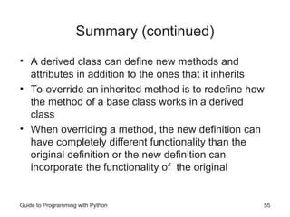 Guide to Programming with Python 55
Summary (continued)
• A derived class can define new methods and
attributes in addition to the ones that it inherits
• To override an inherited method is to redefine how
the method of a base class works in a derived
class
• When overriding a method, the new definition can
have completely different functionality than the
original definition or the new definition can
incorporate the functionality of the original
 