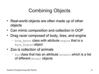 Guide to Programming with Python 9
Combining Objects
• Real-world objects are often made up of other
objects
• Can mimic composition and collection in OOP
• Drag racer composed of body, tires, and engine
– Drag_Racer class with attribute engine that is a
Race_Engine object
• Zoo is collection of animals
– Zoo class that has an attribute animals which is a list
of different Animal objects
 