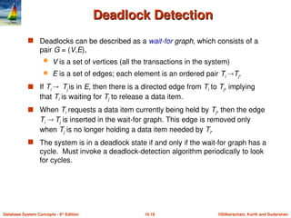 ©Silberschatz, Korth and Sudarshan
15.19
Database System Concepts - 6th
Edition
Deadlock Detection
Deadlock Detection
 Deadlocks can be described as a wait-for graph, which consists of a
pair G = (V,E),
 V is a set of vertices (all the transactions in the system)
 E is a set of edges; each element is an ordered pair Ti Tj.
 If Ti  Tj is in E, then there is a directed edge from Ti to Tj, implying
that Ti is waiting for Tj to release a data item.
 When Ti requests a data item currently being held by Tj, then the edge
Ti  Tj is inserted in the wait-for graph. This edge is removed only
when Tj is no longer holding a data item needed by Ti.
 The system is in a deadlock state if and only if the wait-for graph has a
cycle. Must invoke a deadlock-detection algorithm periodically to look
for cycles.
 