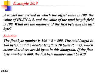 20.44
A packet has arrived in which the offset value is 100, the
value of HLEN is 5, and the value of the total length field
is 100. What are the numbers of the first byte and the last
byte?
Solution
The first byte number is 100 × 8 = 800. The total length is
100 bytes, and the header length is 20 bytes (5 × 4), which
means that there are 80 bytes in this datagram. If the first
byte number is 800, the last byte number must be 879.
Example 20.9
 