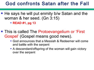 God confronts Satan after the Fall 
 He says he will put enmity b/w Satan and the 
woman & her seed. (Gn 3:15) 
 READ #1, pg 13 
 This is called The Protoevangelium or ‘First 
Gospel’ (Gospel means good news). 
 God announces that a Messiah & Redeemer will come 
and battle with the serpent 
 A descendant/offspring of the woman will gain victory 
over the serpent 
 