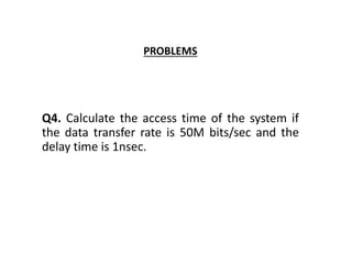 PROBLEMS
Q4. Calculate the access time of the system if
the data transfer rate is 50M bits/sec and the
delay time is 1nsec.
 