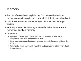 Memory
• The use of three levels exploits the fact that semiconductor
memory comes in a variety of types which differ in speed and cost
• Data are stored more permanently on external mass storage
devices
• External, nonvolatile memory is also referred to as secondary
memory or auxiliary memory
• Disk cache
• A portion of main memory can be used as a buffer to hold data
temporarily that is to be read out to disk
• A few large transfers of data can be used instead of many small transfers
of data
• Data can be retrieved rapidly from the software cache rather than slowly
from the disk
 