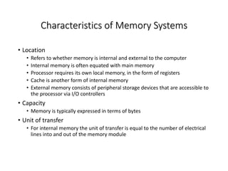 Characteristics of Memory Systems
• Location
• Refers to whether memory is internal and external to the computer
• Internal memory is often equated with main memory
• Processor requires its own local memory, in the form of registers
• Cache is another form of internal memory
• External memory consists of peripheral storage devices that are accessible to
the processor via I/O controllers
• Capacity
• Memory is typically expressed in terms of bytes
• Unit of transfer
• For internal memory the unit of transfer is equal to the number of electrical
lines into and out of the memory module
 