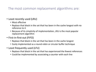 The most common replacement algorithms are:
• Least recently used (LRU)
• Most effective
• Replace that block in the set that has been in the cache longest with no
reference to it
• Because of its simplicity of implementation, LRU is the most popular
replacement algorithm
• First-in-first-out (FIFO)
• Replace that block in the set that has been in the cache longest
• Easily implemented as a round-robin or circular buffer technique
• Least frequently used (LFU)
• Replace that block in the set that has experienced the fewest references
• Could be implemented by associating a counter with each line
 