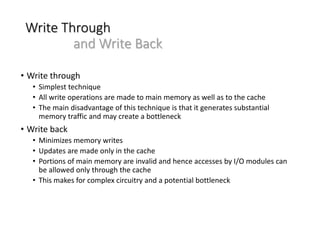 Write Through
and Write Back
• Write through
• Simplest technique
• All write operations are made to main memory as well as to the cache
• The main disadvantage of this technique is that it generates substantial
memory traffic and may create a bottleneck
• Write back
• Minimizes memory writes
• Updates are made only in the cache
• Portions of main memory are invalid and hence accesses by I/O modules can
be allowed only through the cache
• This makes for complex circuitry and a potential bottleneck
 