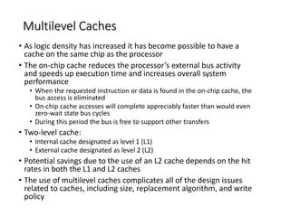 Multilevel Caches
• As logic density has increased it has become possible to have a
cache on the same chip as the processor
• The on-chip cache reduces the processor’s external bus activity
and speeds up execution time and increases overall system
performance
• When the requested instruction or data is found in the on-chip cache, the
bus access is eliminated
• On-chip cache accesses will complete appreciably faster than would even
zero-wait state bus cycles
• During this period the bus is free to support other transfers
• Two-level cache:
• Internal cache designated as level 1 (L1)
• External cache designated as level 2 (L2)
• Potential savings due to the use of an L2 cache depends on the hit
rates in both the L1 and L2 caches
• The use of multilevel caches complicates all of the design issues
related to caches, including size, replacement algorithm, and write
policy
 