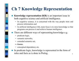 Ch 7 Knowledge Representation
 Knowledge representation (KR) is an important issue in
both cognitive science and artificial intelligence.
− In cognitive science, it is concerned with the way people store and
process information and
− In artificial intelligence (AI), main focus is to store knowledge so that
programs can process it and achieve human intelligence.
 There are different ways of representing knowledge e.g.
− predicate logic,
− semantic networks,
− extended semantic net,
− frames,
− conceptual dependency etc.
 In predicate logic, knowledge is represented in the form of
rules and facts as is done in Prolog. 1
 