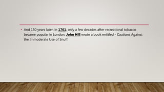 • And 150 years later, in 1761, only a few decades after recreational tobacco
became popular in London, John Hill wrote a book entitled - Cautions Against
the Immoderate Use of Snuff.
 