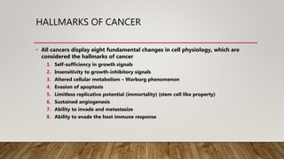 HALLMARKS OF CANCER
• All cancers display eight fundamental changes in cell physiology, which are
considered the hallmarks of cancer
1. Self-sufficiency in growth signals
2. Insensitivity to growth-inhibitory signals
3. Altered cellular metabolism – Warburg phenomenon
4. Evasion of apoptosis
5. Limitless replicative potential (immortality) (stem cell like property)
6. Sustained angiogenesis
7. Ability to invade and metastasize
8. Ability to evade the host immune response
 