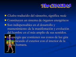 Chakra  traducido del sánscrito, significa  rueda   Constituyen un sistema de órganos energéticos  Son indispensables en el desarrollo y mantenimiento de la manifestación y evolución del hombre en el más amplio de sus sentidos.  La energía que contienen sus conos de luz gira comunicando el exterior con el interior de la esfera humana.  