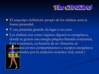 El arquetipo definitorio propio de los chakras sería la forma piramidal.  Y una pirámide girando da lugar a un cono  Los chakras son como órganos digestivos energéticos, donde se genera una energía psíquica llamada conciencia. Esta conciencia, en función de su vibración, se acumulará en tres compartimentos o cuerpos energéticos denominados por la tradición esotérica vital, astral y mental. 