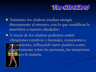 Asimismo los chakras irradian energía directamente al entorno, con lo que modifican la atmósfera a nuestro alrededor.  A través de los chakras podemos emitir vibraciones curativas y mensajes, conscientes e inconscientes, influyendo tanto positiva como negativamente sobre las personas, las situaciones e incluso la materia. 