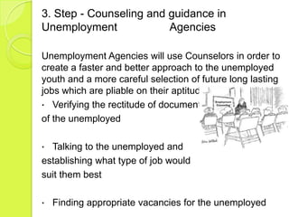 3. Step - Counseling and guidance in
Unemployment             Agencies

Unemployment Agencies will use Counselors in order to
create a faster and better approach to the unemployed
youth and a more careful selection of future long lasting
jobs which are pliable on their aptitudes.
 Verifying the rectitude of documents
of the unemployed

 Talking to the unemployed and
establishing what type of job would
suit them best

   Finding appropriate vacancies for the unemployed
 
