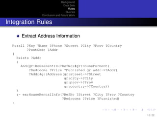 Background
Data Sets
Rules
Queries
Conclusion and Future Work
Integration Rules
Extract Address Information
Forall ?Key ?Name ?Phone ?Street ?City ?Prov ?Country
?PostCode ?Addr
(
Exists ?Addr
(
And(gr:HouseRentID(?RefNo)#gr:HouseForRent(
?Bedrooms ?Price ?Furnished gr:addr->?Addr)
?Addr#gr:Address(gr:street->?Street
gr:city->?City
gr:prov->?Prov
gr:country->?Country))
)
:- ex:HouseRentalInfo(?RefNo ?Street ?City ?Prov ?Country
?Bedrooms ?Price ?Furnished)
)
12 / 22
 