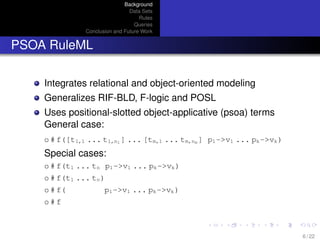 Background
Data Sets
Rules
Queries
Conclusion and Future Work
PSOA RuleML
Integrates relational and object-oriented modeling
Generalizes RIF-BLD, F-logic and POSL
Uses positional-slotted object-applicative (psoa) terms
General case:
o # f([t1,1 ... t1,n1 ] ... [tm,1 ... tm,nm ] p1->v1 ... pk->vk)
Special cases:
o # f(t1 ... tn p1->v1 ... pk->vk)
o # f(t1 ... tn)
o # f( p1->v1 ... pk->vk)
o # f
6 / 22
 