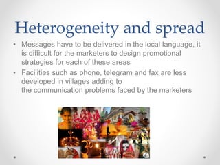 Heterogeneity and spread
• Messages have to be delivered in the local language, it
is difficult for the marketers to design promotional
strategies for each of these areas
• Facilities such as phone, telegram and fax are less
developed in villages adding to
the communication problems faced by the marketers
 