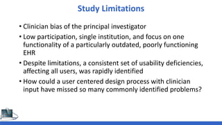 Study Limitations
• Clinician bias of the principal investigator
• Low participation, single institution, and focus on one
functionality of a particularly outdated, poorly functioning
EHR
• Despite limitations, a consistent set of usability deficiencies,
affecting all users, was rapidly identified
• How could a user centered design process with clinician
input have missed so many commonly identified problems?
 