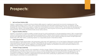 Prospects:
 Belt and Road Initiative (BRI)
Pakistan’s participation in the Belt and Road Initiative (BRI) presents a significant opportunity for economic development. This
ambitious global strategy, led by China, aims to enhance trade links and stimulate investments across Asia. For Pakistan, the BRI
translates into critical infrastructure projects, notably the China-Pakistan Economic Corridor (CPEC). This includes the development of
road networks, railways, and energy projects, which are expected to drive long-term economic growth by improving connectivity,
boosting trade, and creating thousands of jobs across various sectors.
 Regional Stability Initiatives
Pakistan's commitment to regional stability is evident through its active participation in UN peacekeeping missions. With a longstanding
history of contributing troops to various global peacekeeping efforts, Pakistan demonstrates its dedication to maintaining peace and
security both regionally and internationally. This involvement enhances the country’s global standing and fosters stronger diplomatic
relationships with other nations, positioning Pakistan as a responsible player in international affairs.
 Trade Opportunities
The landscape for trade opportunities is also expanding, particularly with agreements such as the Pakistan-Afghanistan trade deal and
improving relations with Central Asian countries. These initiatives are crucial for opening up new markets and creating vital trade
routes that connect Pakistan with its neighbors. By facilitating trade, Pakistan can diversify its economy and reduce reliance on a
limited number of markets, ultimately bolstering economic growth.
 Climate Change Leadership
Recognized as one of the countries most vulnerable to climate change, Pakistan is taking proactive steps in climate adaptation. One
notable initiative is the Billion Tree Tsunami, which aims to combat deforestation and promote afforestation throughout the country.
This ambitious project not only seeks to restore ecosystems but also positions Pakistan as a leader in environmental resilience. By
investing in such initiatives, Pakistan is safeguarding its environment while contributing to global efforts to tackle climate change,
showcasing its commitment to a sustainable future.
 