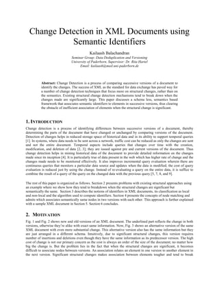 Change Detection in XML Documents using
Semantic Identifiers
Kailaash Balachandran
Seminar Group: Data Deduplication and Versioning
University of Paderborn, Supervisor: Dr. Rita Hartel
Email: kailaash@mail.uni-paderborn.de
Abstract: Change Detection is a process of comparing successive versions of a document to
identify the changes. The success of XML as the standard for data exchange has paved way for
a number of change detection techniques that focus more on structural changes, rather than on
the semantics. Existing structural change detection mechanisms tend to break down when the
changes made are significantly large. This paper discusses a schema less, semantics based
framework that associates semantic identifiers to elements in successive versions, thus clearing
the obstacle of inefficient association of elements when the structural change is significant.
1. INTRODUCTION
Change detection is a process of identifying differences between successive versions of a document, thereby
determining the parts of the document that have changed or unchanged by comparing versions of the document.
Detection of changes helps in reduced storage space of historical data and in its ability to support temporal queries
[1]. In systems, where data needs to be sent across a network, traffic cost can be reduced as only the changes are sent
and not the entire document. Temporal aspects include queries that changes over time with the creation,
modification, and deletion of data [2, 3]; they are issued against pre and current versions of the document. Thus
change detection helps in mining historical data of the document to provide detailed information on the changes
made since its inception [4]. It is particularly true of data present in the web which has higher rate of change and the
changes made needs to be monitored effectively. It also improves incremental query evaluation wherein there are
continuous queries that monitors a particular data source and updates when the data is modified; the cost of query
evaluation is reduced just by using the change. Instead of re-evaluating a query on the entire data, it is suffice to
combine the result of a query of the query on the changed data with the previous query [5, 7, 8, and 9].
The rest of this paper is organized as follows. Section 2 presents problems with existing structural approaches using
an example where we show how they tend to breakdown when the structural changes are significant but
semantically the same. Section 3 describes the notions of identifiers in XML documents, its classification as local
and non-local and the algorithm used to compute identifiers. Section 4 presents the concepts of node matching and
admits which associates semantically same nodes in two versions with each other. This approach is further explained
with a sample XML document in Section 5. Section 6 concludes.
2. MOTIVATION
Fig. 1 and Fig. 2 shows new and old versions of an XML document. The underlined part reflects the change in both
versions, otherwise they’re alike with exact same information. Now, Fig. 3 shows an alternative version of the same
XML document with even more substantial change. This alternative version also has the same information but they
are just arranged in a different schema. Intuitively, due to significant structural changes, this version requires
number of insertions and deletions even though they have the same information as its predecessor version. The high
cost of change is not our primary concern as the cost is always an order of the size of the document; no matter how
big the change is. But the problem lies in the fact that when the structural changes are significant, it becomes
difficult to associate nodes between versions. An association relates an element in one version to another element in
the next version. Significant structural changes makes association between elements tougher and tend to break
 