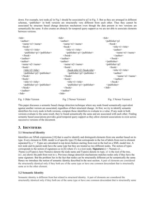 down. For example, text node p2 in Fig.1 should be associated to p2 in Fig. 3. But as they are arranged in different
schemas, <publisher> in both versions are structurally very different from each other. Thus they cannot be
associated by structure based change detection mechanism even though the data present in two versions are
semantically the same. It also creates an obstacle for temporal query support as we are not able to associate elements
between versions.
<bib> <bib> <bib>
<author> <author> <publisher>p1
<name>n1</name> <name>n1</name> <book>
<book> <book> <title>t1</title>
<title>t1</title> <title>t1</title> <author>
<publisher>p1</publisher> <publisher>p1</publisher> <name>n1</name>
</book> </book> </author>
</author> </author> </book>
<author> <author> </publisher>
<name>n2</name> <name>n2</name> <publisher>p2
<book> <book> <book>
<title>t2</title> <book-title>t2</book-title> <title>t2</title>
<publisher>p2</publisher> <publisher>p2</publisher > <author>
</book> </book> <name>n1</name>
<book> <book> </author>
<title>t1</title> <title>t1</title> </book>
<publisher>p1</publisher> <publisher>p1</publisher> </publisher>
</book> </book> </bib>
</author> </author>
</bib> </bib>
Fig. 1 Older Version Fig. 2 Newer Version1 Fig. 3 Newer Version 2
This paper discusses a semantic based change detection technique where any node found semantically equivalent
against another version are associated, regardless of their structural change. At first, we try to identify semantic
identifiers for every node in both versions, compute those identifiers to evaluate to a value. If any node in both
versions evaluate to the same result, they’re found semantically the same and are associated with each other. Finding
semantic based associations provides good temporal query support as they allow element associations to exist across
successive versions of the document.
3. IDENTIFIERS
3.1 Structural Identity
Identifiers are XPath expressions [10] that is used to identify and distinguish elements from one another based on its
type. Every element in XML model is of specific type (T) that corresponds to the list of labels from root to element
separated by a ‘/’. Types are calculated in top down fashion starting from root to the leaf on a XML model tree. A
text node and its parent node have the same type but they are treated as two different nodes. The notion of types
corresponds to the notion of signatures as in [6] where if x is a text node, Signature(x) = /Name(x1)/…
/Name (xn)/Type(x); here Name(x) denote the node name and Type(x) denote its type, x1 is the root of the tree,
(x1..xn) shows the path from root to x. Previous change detection mechanisms matches nodes only if they have the
same signature. But the problem lies in the fact that nodes can be structurally different yet be semantically the same.
Hence we introduce the notion of semantic identity described in the next section. A pair of elements are considered
the structurally identical only if they both are of the same type or have one common descendant that is structurally
same as in the other element.
3.2 Semantic Identity
Semantic identity is different from but related to structural identity. A pair of elements are considered the
structurally identical only if they both are of the same type or have one common descendant that is structurally same
 