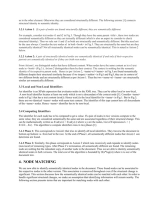 as in the other element. Otherwise they are considered structurally different. The following axioms [1] connects
structural identity to semantic identity.
3.2.1 Axiom 1: If a pair of nodes are found structurally different, they are semantically different.
For example, consider text nodes t1 and t2 in Fig.3. Though they have the same parent <title>, these two nodes are
considered semantically different as they are textually different (which is also an aspect to consider to check
structural identity). Thus we rule out t1 and t2 as both are structurally and semantically different. But this need not
be the case always. Consider the text nodes n1 in both <book> in Fig.3. They are structurally the same but are they
semantically identical? Not all structurally identical nodes can be semantically identical. This is stated in Axiom 2
below.
3.2.2 Axiom 2: A pair of structurally identical nodes are semantically identical if and only if their respective
parents are semantically identical or if they are both root nodes.
From Axiom1, we distinguish nodes that have different content. When nodes have the same content as in n1 text
node in <book> (Fig.3.), Axiom 2 distinguishes them by their context. The context is nothing but the semantic
identity of its respective parent node. Hence as per Axiom 2, <name>n1</name> in Fig.3 are found semantically
different despite their structural similarity because if we inspect <author> in Fig1 and Fig3, they are in context of
two different books and are structurally different as per Axiom 1. Thus the two <name>n1</name> are structurally
similar yet semantically different.
3.3 Local and Non-Local Identifiers
An identifier is an XPath expression that evaluates nodes in the XML tree. They can be either local or non-local,
A non-local identifier locates at least one node which is not a descendant of the context node [1]. Consider <name>
node in Fig.1 that has a text content (text()). Hence text() is the local identifier for <name> in Fig.1. But in Fig.3,
there are two identical <name> nodes with same text content. The identifier of this type cannot have all descendants
of the <name> nodes. Hence <name> identifier has to be non-local.
3.4 Computing Identifiers
The identifier for each node has to be computed to get a value. If a pair of nodes in two versions compute to the
same value, they are considered semantically the same and are associated regardless of their structural change. This
can be mathematically written as Eval(x,L) = Eval(y,L) where x,y are the nodes, List of Expressions L = {
E1,E2…En}. The algorithm to compute identifiers runs in two phases [1].
3.4.1 Phase 1: This corresponds to Axiom1 that tries to identify all local identifiers. They traverse the document in
bottom-up fashion i.e. from leaf to the root. At the end of Phase1, all semantically different nodes that Axiom 1 can
determine are found.
3.4.2 Phase 2: Similarly, this phase corresponds to Axiom 2 which runs recursively and expands to identify nodes
(non-local) of remaining types. After Phase 2’s termination, all semantically different are found. The remaining
node are nothing but the redundant copy of another node in the document. Thus we are able to identity semantically
identical nodes in both versions. The total cost of the algorithm is bounded by O(n*log(n)) where n is size of the
document tree.
4. NODE MATCHING
We are now able to identify semantically identical nodes in the document. These found nodes can be associated to
the respective nodes in the other version. This association is conserved throughout even if the structural change is
significant. This section discusses how the semantically identical nodes can be matched with each other: In order to
handle significant structural changes, we make an assumption that identifying information will remain nearby. The
following section presents terms that are important for matching nodes with each other.
 