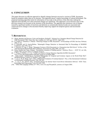6. CONCLUSION
This paper discusses an efficient approach to identify changes between successive versions of XML documents
based on semantics rather than on its structure. This approach doesn’t require knowledge of schema beforehand. The
proposed matching algorithm looks for information of one node in the territory of the other thus making the
approach more flexible even when structural changes are significant. This approach is novel because most of the
previous research was focused on the structure of the documents. The approach also minimizes cost of change
caused by significant number of insertions and deletions as semantically identical nodes are associated and
conserved across changes in the document thereby improving support for temporal queries and incremental
evaluation.
7. REFERENCES
[1] Zhang, Shuohao and Dyreson, Curtis and Snodgrass, RichardT. “Schema-Less, Semantics-Based Change Detection for
XML Documents” Phil. Trans. Roy. Soc. London, vol. A247, pp. 529-551, April 1955.
[2] G. Cobéna, S. Abiteboul, A. Marian. “Detecting Changes in XML Documents”. In Proceedings of ICDE, San Jose, February
2002, 41–52.
[3] S. Chawathe and H. Garcia-Molina. “Meaningful Change Detection in Structured Data”.In Proceedings of SIGMOD
Conference, June 1997, 26–37.
[4] C. Dyreson, H. Ling, Y. Wang. “Managing Versions of Web Documents in a Transaction-time Web Server”. In Proc. of the
13th International World Wide Web Conference, NewYork City, May 2004., 421–432..
[5] Dong, Guozhu and Topor, Rodney, “Incremental evaluation of Datalog queries,” Database Theory — ICDT '92, vol. 646,
August 1992, [Lecture Notes in Computer Science].
[6] Y. Wang, D. DeWitt, J.-Y. Cai. “X-Diff: An Effective Change Detection Algorithm forXML Documents”.
www.cs.wisc.edu/niagara/papers/xdiff.pdf, current as of August 2004.
[7] Fabio Grandi. “Introducing an Annotated Bibliography on Temporal and Evolution Aspects in the World Wide Web”.
SIGMOD Record, Volume 33, Number 2, June 2004.
[8] L. Liu, C. Pu, R. Barga, and T. Zhou. “Differential Evaluation of Continual Queries”. Proc. of the International Conference
on Distributed Computing Systems, 1996, 458–465.
[9] L. Liu, C. Pu, and W. Tang. “Continual Queries for Internet Scale Event-Driven Information Delivery”. IEEE Trans.
Knowledge Data Engineering, 11(4), 610–628, 1999.
[10] “XML Path Language (XPath) 2.0”. W3C, www.w3c.org/TR/xpath20/, current as of August 2004..
 