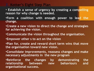 2. Kotter’s Eight Step Plan
• Establish a sense of urgency by creating a compelling
reason for why change is needed.
•Form a coalition with enough power to lead the
change.
•Create a new vision to direct the change and strategies
for achieving the vision.
•Communicate the vision throughout the organisation.
•Empower other s to act on the vision
•Plan for, create and reward short term wins that move
the organisation toward new vision.
•Consolidate improvements, reassess changes and make
necessary adjustments in the new program
•Reinforce the changes by demonstrating the
relationship between new behaviours and
organisational success.
 