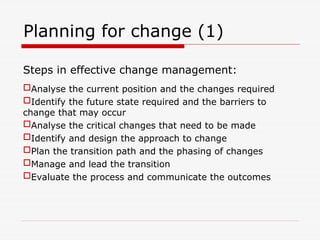 Planning for change (1)
Steps in effective change management:
Analyse the current position and the changes required
Identify the future state required and the barriers to
change that may occur
Analyse the critical changes that need to be made
Identify and design the approach to change
Plan the transition path and the phasing of changes
Manage and lead the transition
Evaluate the process and communicate the outcomes
 
