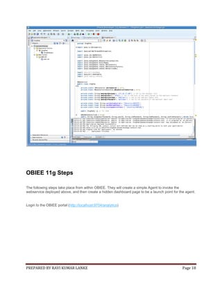 OBIEE 11g Steps
The following steps take place from within OBIEE. They will create a simple Agent to invoke the
webservice deployed above, and then create a hidden dashboard page to be a launch point for the agent.

Login to the OBIEE portal (http://localhost:9704/analytics)

PREPARED BY RAVI KUMAR LANKE

Page 18

 