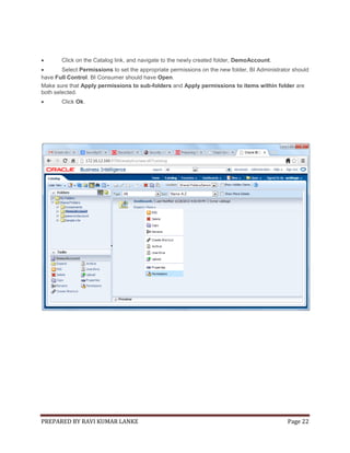 

Click on the Catalog link, and navigate to the newly created folder, DemoAccount.


Select Permissions to set the appropriate permissions on the new folder, BI Administrator should
have Full Control. BI Consumer should have Open.
Make sure that Apply permissions to sub-folders and Apply permissions to items within folder are
both selected.


Click Ok.

PREPARED BY RAVI KUMAR LANKE

Page 22

 