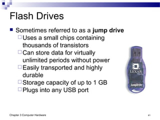Chapter 3 Computer Hardware 41
Flash Drives
 Sometimes referred to as a jump drive
Uses a small chips containing
thousands of transistors
Can store data for virtually
unlimited periods without power
Easily transported and highly
durable
Storage capacity of up to 1 GB
Plugs into any USB port
 