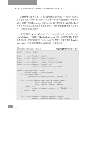 Spring 2.0    良信林（冊手術技                – http://openhome.cc    ）

        的回傳，行執被前之求請理處
          preHandler()         Controller在會                                  boolean
  回傳果如，求請理處來                是或
                   Handler Interceptor            讓否是定決值
                                                 Controller
  false      ，求請理處不就              或
                          Interceptor         的來下接則，
                                          Controller                p ostHandler()
  在會法方       Controller，行執被後之求請完理處                    在會則
                                                       a fterCompletion()
  View                               。行執被後之成完製繪
                                                承繼以可您
                     o rg.springframework.web.servlet.handler.HandlerInter-
  方的 要 必 對 針 要 只 您，面 介
  ceptorAdapter                        了 作 實 它，
                                  HandlerInterceptor
         作實中當在，案專                     改 修以可 如 例 ， 義 定 新 重 法
                                    FirstSpringMVC                          Logging-
  Interceptor  ： 錄 記 作來後 、 前 的 理 處 件 物 制 控 被 求 請 在 ，
      HandlerInterceptorDemo                             LoggingInterceptor.java
  package onlyfun.caterpillar;

  import     java.util.logging.Logger;
  import     javax.servlet.http.HttpServletRequest;
  import     javax.servlet.http.HttpServletResponse;
  import     org.springframework.web.servlet.ModelAndView;
  import     org.springframework.web.servlet.
                        handler.HandlerInterceptorAdapter;

  public class LoggingInterceptor
          extends HandlerInterceptorAdapter {
      private Logger logger =
              Logger.getLogger(this.getClass().getName());

          public boolean preHandle(HttpServletRequest request,
                           HttpServletResponse response,
                           Object handler) throws Exception {
              logger.info(
                      handler.getClass().getName() + "        ...");
                                                              行執始開
              return true;
          }

          public void postHandle(HttpServletRequest request,
                      HttpServletResponse response, Object handler,




7 2
 