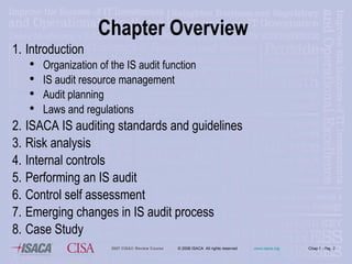 Chapter Overview 1. Introduction Organization of the IS  a udit  f unction IS  a udit  r esource  m anagement Audit  p lanning  Laws and regulations 2. ISACA IS  auditing  standards and guidelines 3. Risk analysis 4. Internal controls 5. Performing an IS audit 6. Control self assessment  Emerging changes in IS audit process Case Study 
