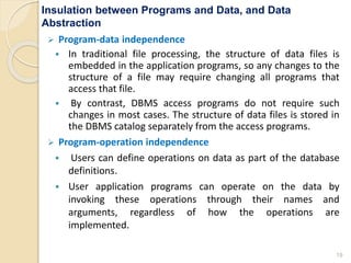 Insulation between Programs and Data, and Data
Abstraction
 Program-data independence
 In traditional file processing, the structure of data files is
embedded in the application programs, so any changes to the
structure of a file may require changing all programs that
access that file.
 By contrast, DBMS access programs do not require such
changes in most cases. The structure of data files is stored in
the DBMS catalog separately from the access programs.
 Program-operation independence
 Users can define operations on data as part of the database
definitions.
 User application programs can operate on the data by
invoking these operations through their names and
arguments, regardless of how the operations are
implemented.
19
 