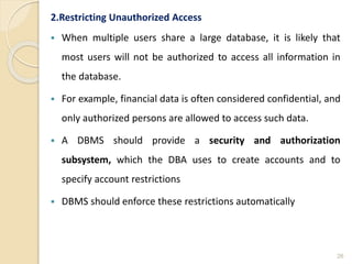 2.Restricting Unauthorized Access
 When multiple users share a large database, it is likely that
most users will not be authorized to access all information in
the database.
 For example, financial data is often considered confidential, and
only authorized persons are allowed to access such data.
 A DBMS should provide a security and authorization
subsystem, which the DBA uses to create accounts and to
specify account restrictions
 DBMS should enforce these restrictions automatically
26
 